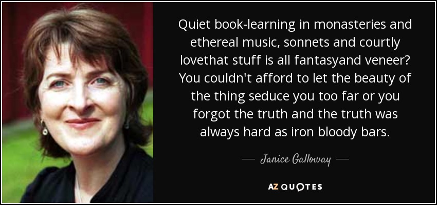 Quiet book-learning in monasteries and ethereal music, sonnets and courtly lovethat stuff is all fantasyand veneer? You couldn't afford to let the beauty of the thing seduce you too far or you forgot the truth and the truth was always hard as iron bloody bars. - Janice Galloway