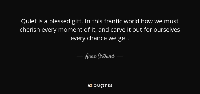 Quiet is a blessed gift. In this frantic world how we must cherish every moment of it, and carve it out for ourselves every chance we get. - Anne Ortlund
