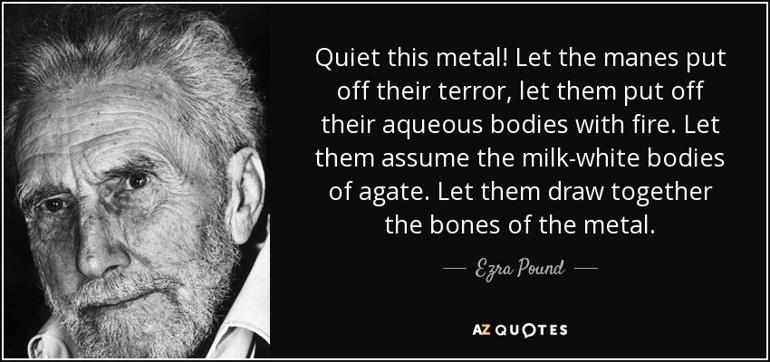 Quiet this metal! Let the manes put off their terror, let them put off their aqueous bodies with fire. Let them assume the milk-white bodies of agate. Let them draw together the bones of the metal. - Ezra Pound