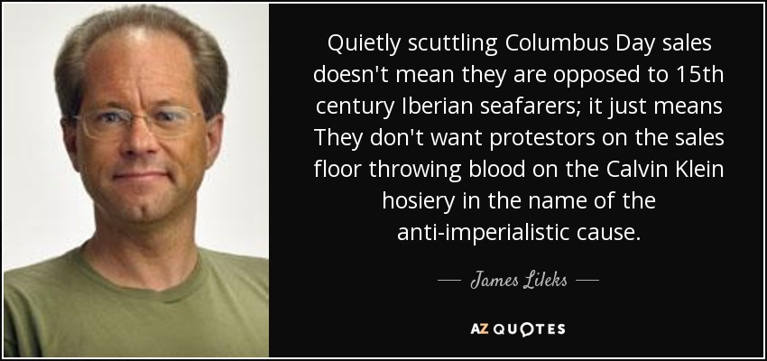 Quietly scuttling Columbus Day sales doesn't mean they are opposed to 15th century Iberian seafarers; it just means They don't want protestors on the sales floor throwing blood on the Calvin Klein hosiery in the name of the anti-imperialistic cause. - James Lileks