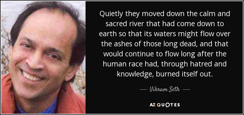 Quietly they moved down the calm and sacred river that had come down to earth so that its waters might flow over the ashes of those long dead, and that would continue to flow long after the human race had, through hatred and knowledge, burned itself out. - Vikram Seth