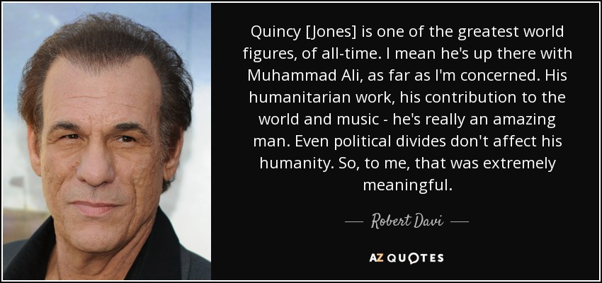 Quincy [Jones] is one of the greatest world figures, of all-time. I mean he's up there with Muhammad Ali, as far as I'm concerned. His humanitarian work, his contribution to the world and music - he's really an amazing man. Even political divides don't affect his humanity. So, to me, that was extremely meaningful. - Robert Davi