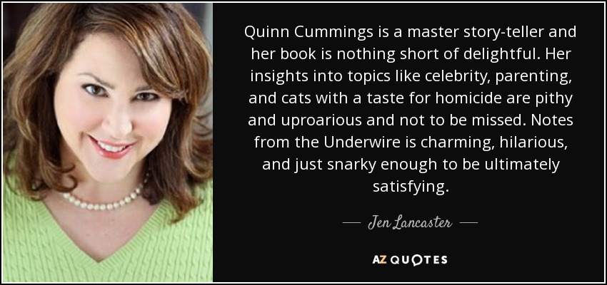 Quinn Cummings is a master story-teller and her book is nothing short of delightful. Her insights into topics like celebrity, parenting, and cats with a taste for homicide are pithy and uproarious and not to be missed. Notes from the Underwire is charming, hilarious, and just snarky enough to be ultimately satisfying. - Jen Lancaster