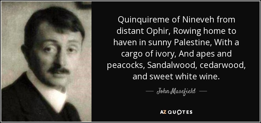 Quinquireme of Nineveh from distant Ophir, Rowing home to haven in sunny Palestine, With a cargo of ivory, And apes and peacocks, Sandalwood, cedarwood, and sweet white wine. - John Masefield