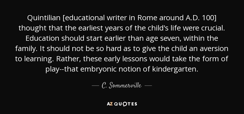 Quintilian [educational writer in Rome around A.D. 100] thought that the earliest years of the child's life were crucial. Education should start earlier than age seven, within the family. It should not be so hard as to give the child an aversion to learning. Rather, these early lessons would take the form of play--that embryonic notion of kindergarten. - C. Sommerville