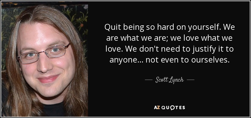 Quit being so hard on yourself. We are what we are; we love what we love. We don't need to justify it to anyone... not even to ourselves. - Scott Lynch