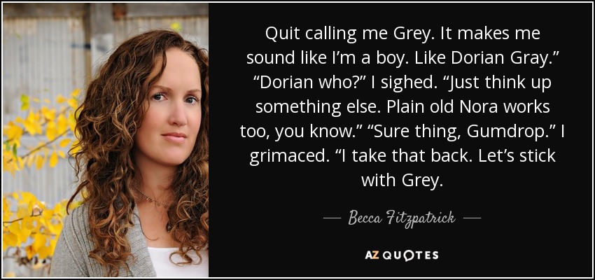 Quit calling me Grey. It makes me sound like I’m a boy. Like Dorian Gray.” “Dorian who?” I sighed. “Just think up something else. Plain old Nora works too, you know.” “Sure thing, Gumdrop.” I grimaced. “I take that back. Let’s stick with Grey. - Becca Fitzpatrick