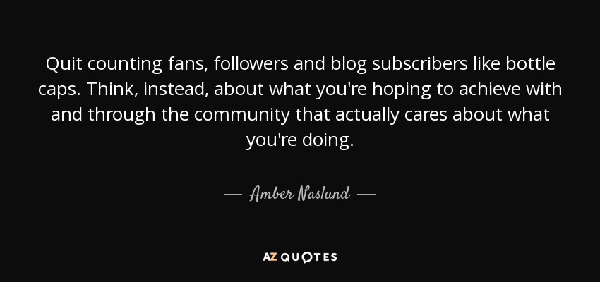 Quit counting fans, followers and blog subscribers like bottle caps. Think, instead, about what you're hoping to achieve with and through the community that actually cares about what you're doing. - Amber Naslund