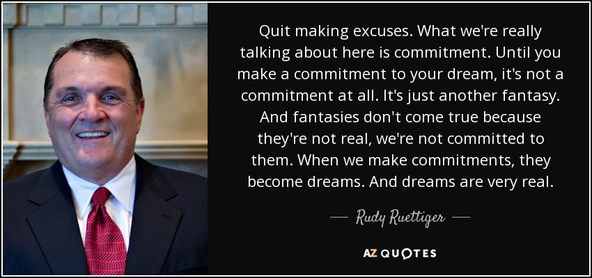 Quit making excuses. What we're really talking about here is commitment. Until you make a commitment to your dream, it's not a commitment at all. It's just another fantasy. And fantasies don't come true because they're not real, we're not committed to them. When we make commitments, they become dreams. And dreams are very real. - Rudy Ruettiger