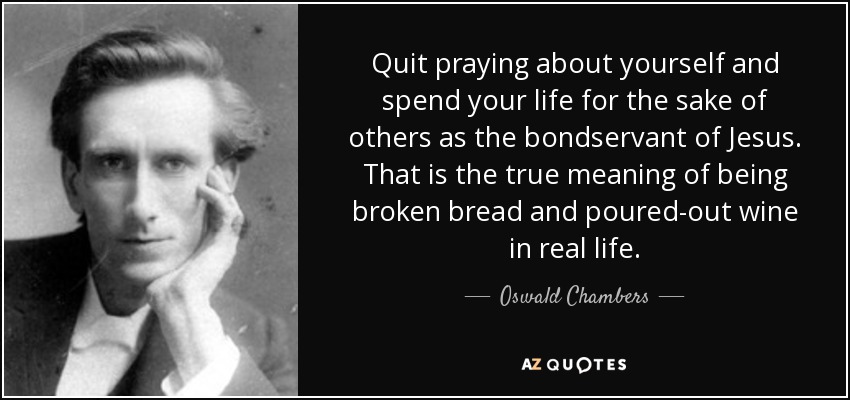 Quit praying about yourself and spend your life for the sake of others as the bondservant of Jesus. That is the true meaning of being broken bread and poured-out wine in real life. - Oswald Chambers