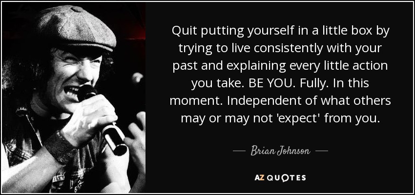 Quit putting yourself in a little box by trying to live consistently with your past and explaining every little action you take. BE YOU. Fully. In this moment. Independent of what others may or may not 'expect' from you. - Brian Johnson