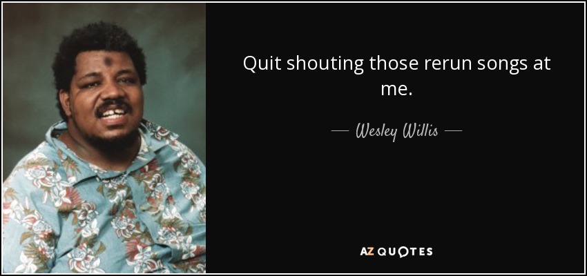 Quit shouting those rerun songs at me. - Wesley Willis