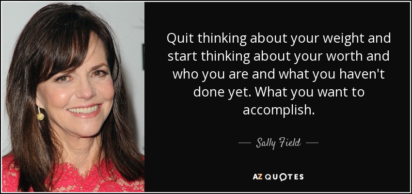 Quit thinking about your weight and start thinking about your worth and who you are and what you haven't done yet. What you want to accomplish. - Sally Field