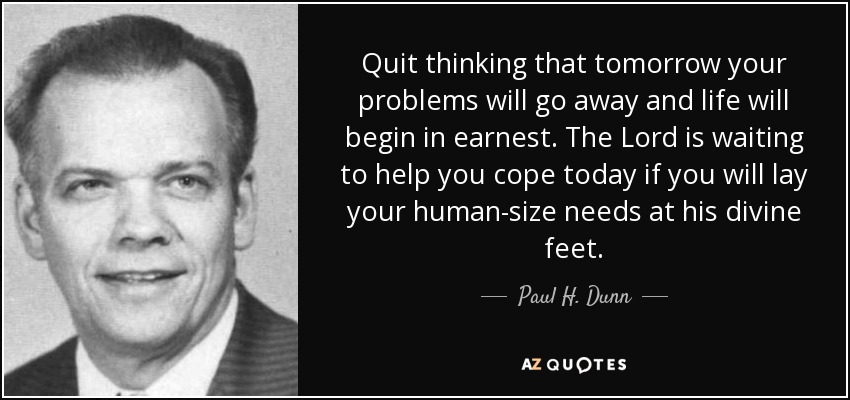 Quit thinking that tomorrow your problems will go away and life will begin in earnest. The Lord is waiting to help you cope today if you will lay your human-size needs at his divine feet. - Paul H. Dunn
