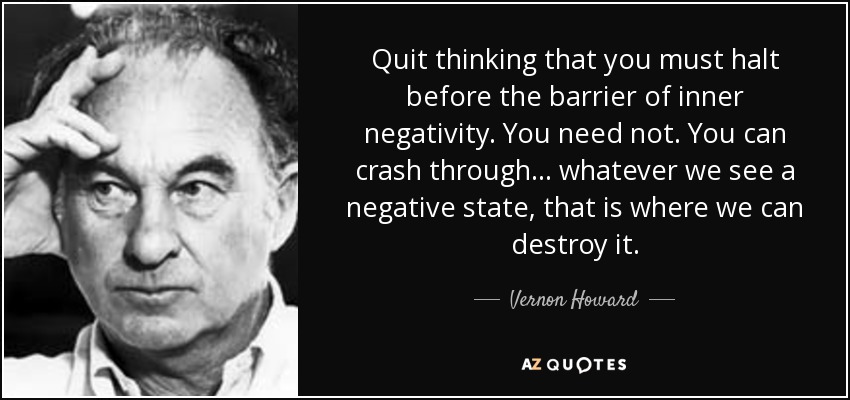 Quit thinking that you must halt before the barrier of inner negativity. You need not. You can crash through... whatever we see a negative state, that is where we can destroy it. - Vernon Howard