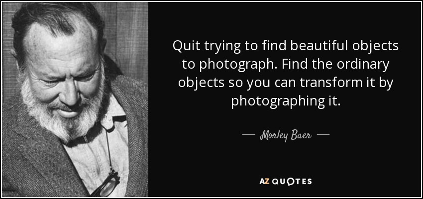 Quit trying to find beautiful objects to photograph. Find the ordinary objects so you can transform it by photographing it. - Morley Baer
