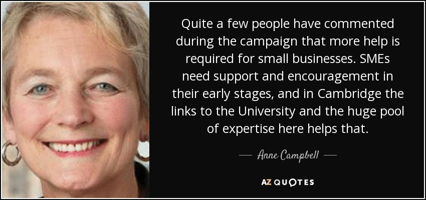 Quite a few people have commented during the campaign that more help is required for small businesses. SMEs need support and encouragement in their early stages, and in Cambridge the links to the University and the huge pool of expertise here helps that. - Anne Campbell