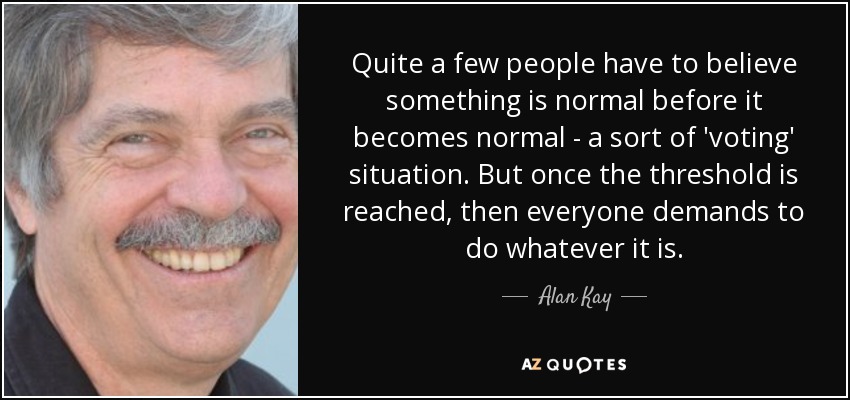 Quite a few people have to believe something is normal before it becomes normal - a sort of 'voting' situation. But once the threshold is reached, then everyone demands to do whatever it is. - Alan Kay