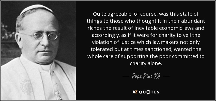 Quite agreeable, of course, was this state of things to those who thought it in their abundant riches the result of inevitable economic laws and accordingly, as if it were for charity to veil the violation of justice which lawmakers not only tolerated but at times sanctioned, wanted the whole care of supporting the poor committed to charity alone. - Pope Pius XI