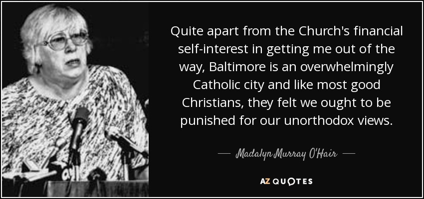 Quite apart from the Church's financial self-interest in getting me out of the way, Baltimore is an overwhelmingly Catholic city and like most good Christians, they felt we ought to be punished for our unorthodox views. - Madalyn Murray O'Hair