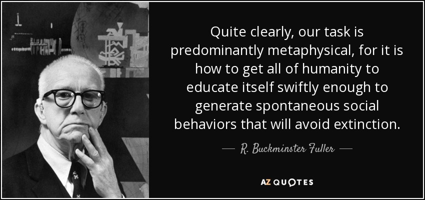 Quite clearly, our task is predominantly metaphysical, for it is how to get all of humanity to educate itself swiftly enough to generate spontaneous social behaviors that will avoid extinction. - R. Buckminster Fuller