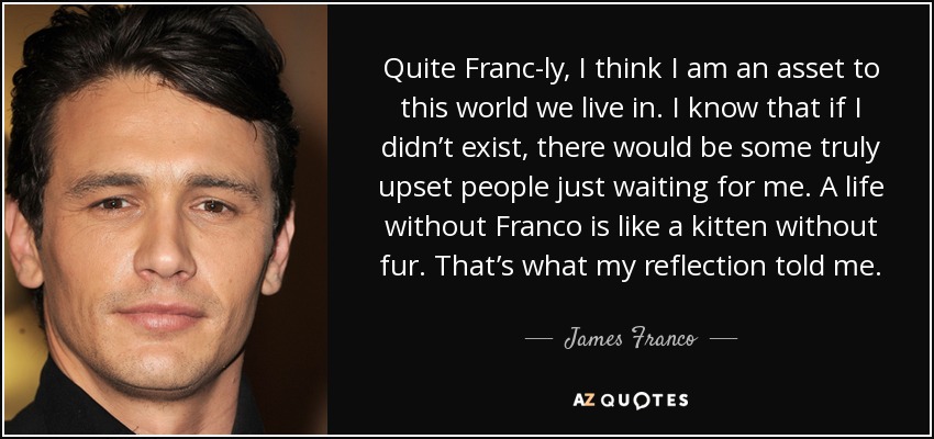 Quite Franc-ly, I think I am an asset to this world we live in. I know that if I didn’t exist, there would be some truly upset people just waiting for me. A life without Franco is like a kitten without fur. That’s what my reflection told me. - James Franco