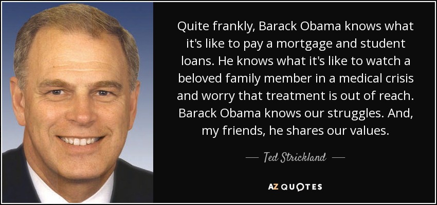 Quite frankly, Barack Obama knows what it's like to pay a mortgage and student loans. He knows what it's like to watch a beloved family member in a medical crisis and worry that treatment is out of reach. Barack Obama knows our struggles. And, my friends, he shares our values. - Ted Strickland