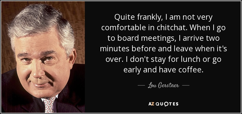 Quite frankly, I am not very comfortable in chitchat. When I go to board meetings, I arrive two minutes before and leave when it's over. I don't stay for lunch or go early and have coffee. - Lou Gerstner