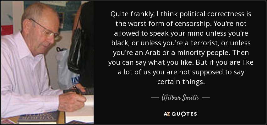 Quite frankly, I think political correctness is the worst form of censorship. You're not allowed to speak your mind unless you're black, or unless you're a terrorist, or unless you're an Arab or a minority people. Then you can say what you like. But if you are like a lot of us you are not supposed to say certain things. - Wilbur Smith