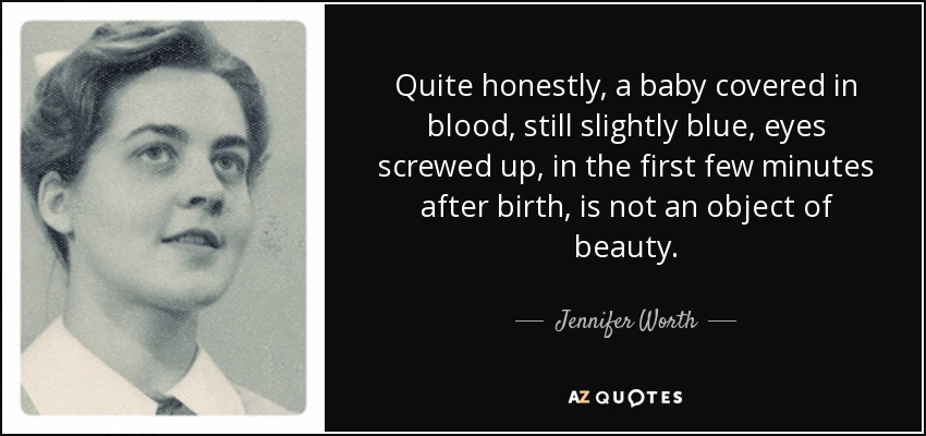 Quite honestly, a baby covered in blood, still slightly blue, eyes screwed up, in the first few minutes after birth, is not an object of beauty. - Jennifer Worth