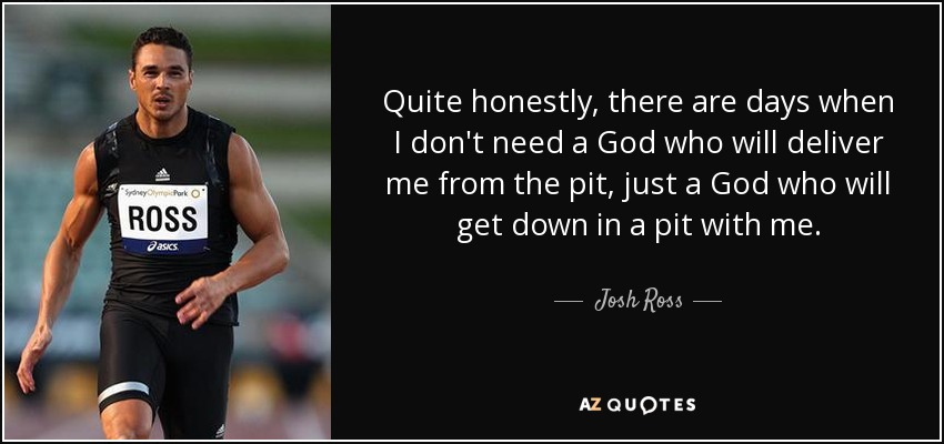 Quite honestly, there are days when I don't need a God who will deliver me from the pit, just a God who will get down in a pit with me. - Josh Ross