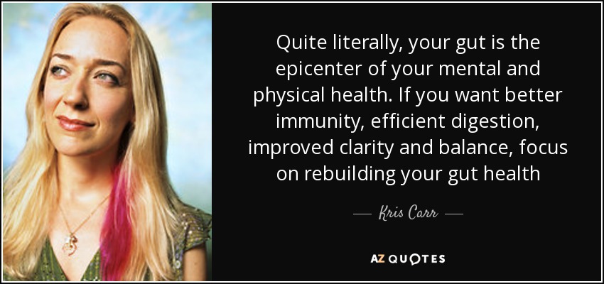 Quite literally, your gut is the epicenter of your mental and physical health. If you want better immunity, efficient digestion, improved clarity and balance, focus on rebuilding your gut health - Kris Carr
