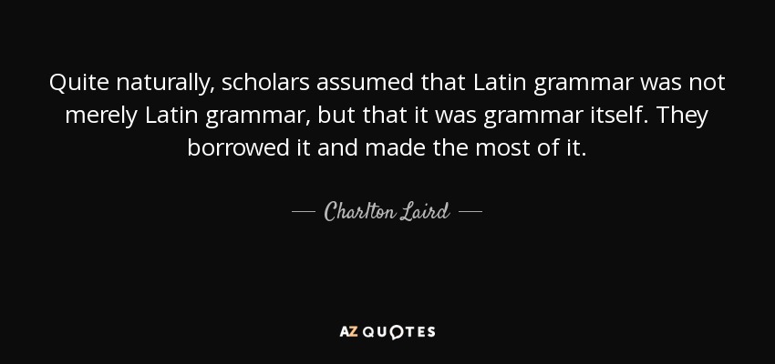 Quite naturally, scholars assumed that Latin grammar was not merely Latin grammar, but that it was grammar itself. They borrowed it and made the most of it. - Charlton Laird