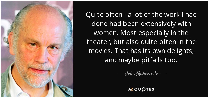 Quite often - a lot of the work I had done had been extensively with women. Most especially in the theater, but also quite often in the movies. That has its own delights, and maybe pitfalls too. - John Malkovich