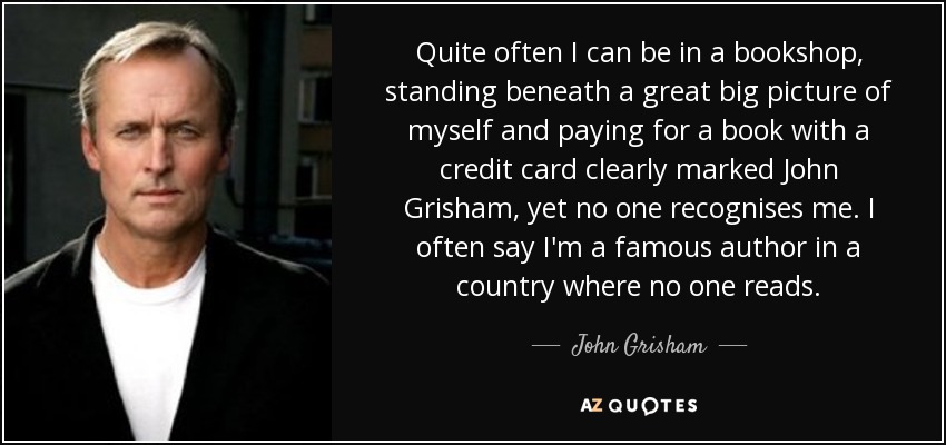 Quite often I can be in a bookshop, standing beneath a great big picture of myself and paying for a book with a credit card clearly marked John Grisham, yet no one recognises me. I often say I'm a famous author in a country where no one reads. - John Grisham