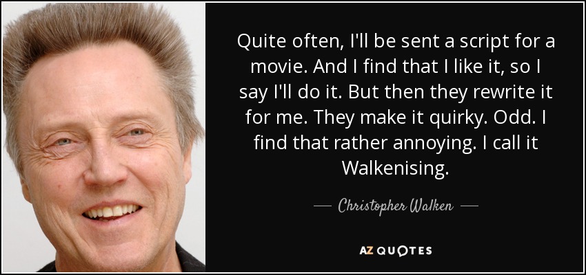 Quite often, I'll be sent a script for a movie. And I find that I like it, so I say I'll do it. But then they rewrite it for me. They make it quirky. Odd. I find that rather annoying. I call it Walkenising. - Christopher Walken