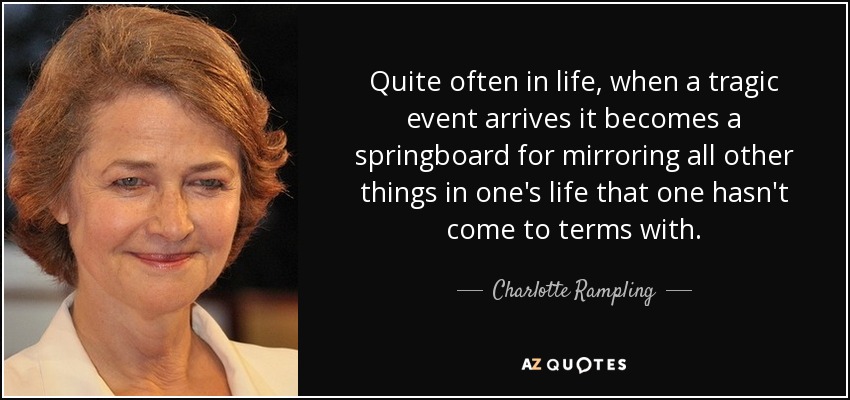 Quite often in life, when a tragic event arrives it becomes a springboard for mirroring all other things in one's life that one hasn't come to terms with. - Charlotte Rampling