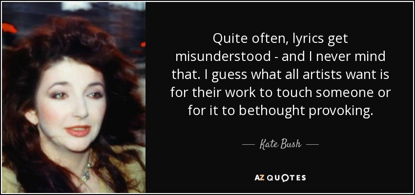 Quite often, lyrics get misunderstood - and I never mind that. I guess what all artists want is for their work to touch someone or for it to bethought provoking. - Kate Bush