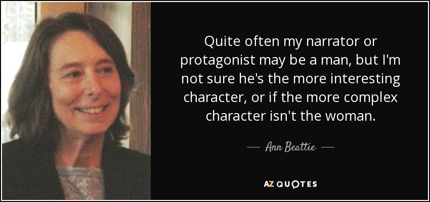 Quite often my narrator or protagonist may be a man, but I'm not sure he's the more interesting character, or if the more complex character isn't the woman. - Ann Beattie