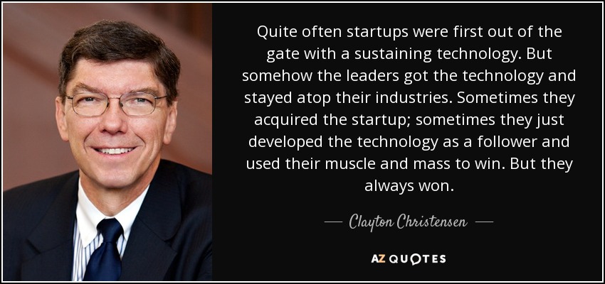 Quite often startups were first out of the gate with a sustaining technology. But somehow the leaders got the technology and stayed atop their industries. Sometimes they acquired the startup; sometimes they just developed the technology as a follower and used their muscle and mass to win. But they always won. - Clayton Christensen