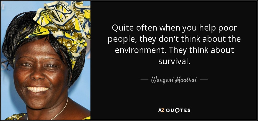 Quite often when you help poor people, they don't think about the environment. They think about survival. - Wangari Maathai
