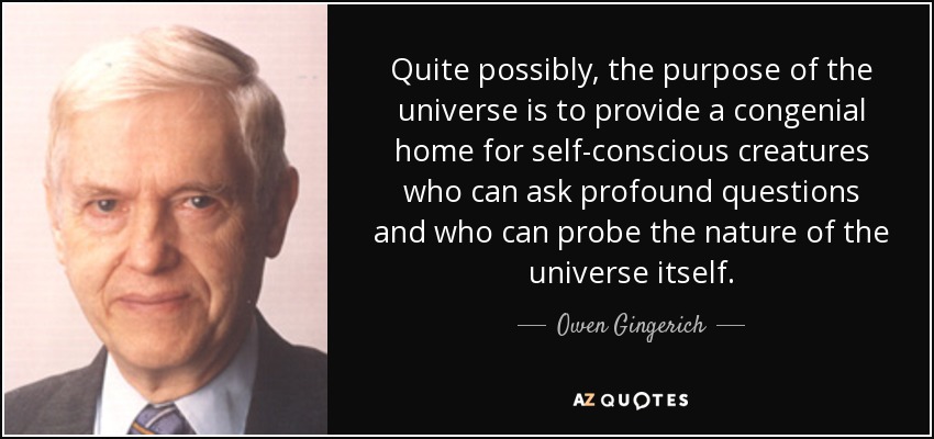 Quite possibly, the purpose of the universe is to provide a congenial home for self-conscious creatures who can ask profound questions and who can probe the nature of the universe itself. - Owen Gingerich