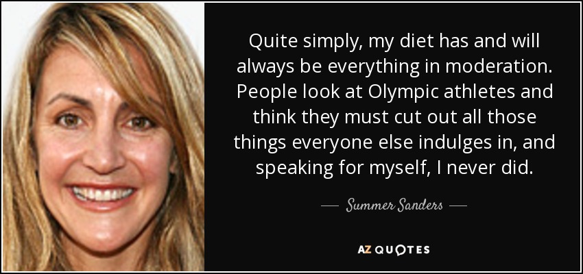 Quite simply, my diet has and will always be everything in moderation. People look at Olympic athletes and think they must cut out all those things everyone else indulges in, and speaking for myself, I never did. - Summer Sanders