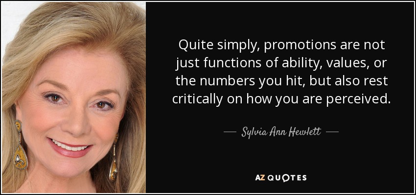 Quite simply, promotions are not just functions of ability, values, or the numbers you hit, but also rest critically on how you are perceived. - Sylvia Ann Hewlett