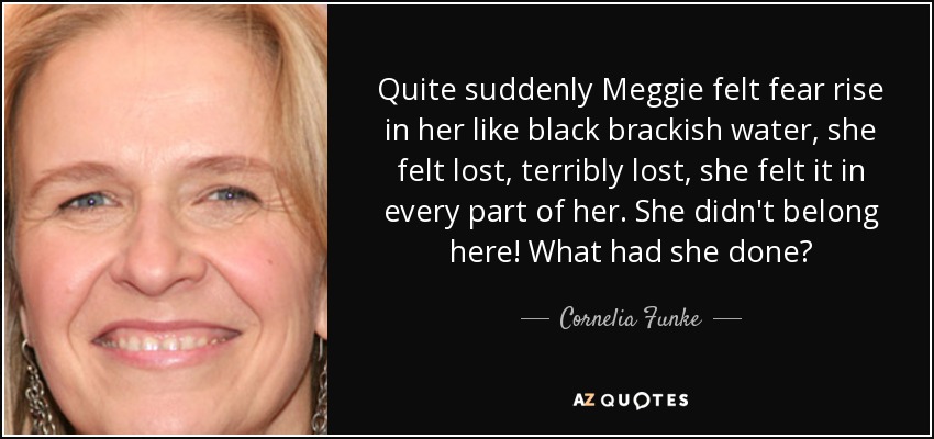 Quite suddenly Meggie felt fear rise in her like black brackish water, she felt lost, terribly lost, she felt it in every part of her. She didn't belong here! What had she done? - Cornelia Funke