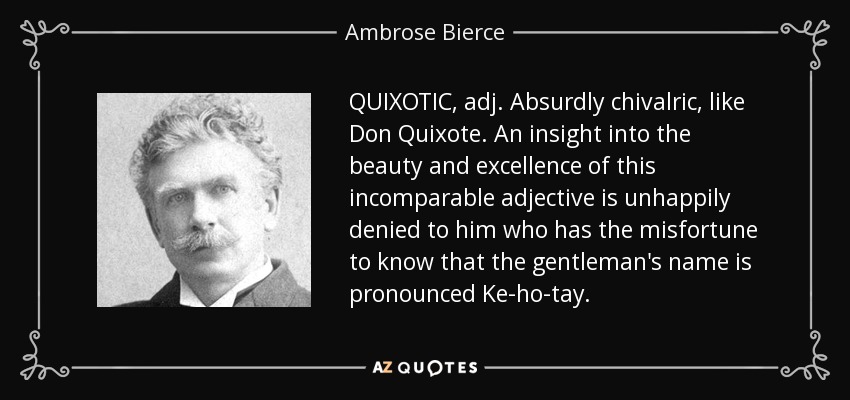 QUIXOTIC, adj. Absurdly chivalric, like Don Quixote. An insight into the beauty and excellence of this incomparable adjective is unhappily denied to him who has the misfortune to know that the gentleman's name is pronounced Ke-ho-tay. - Ambrose Bierce