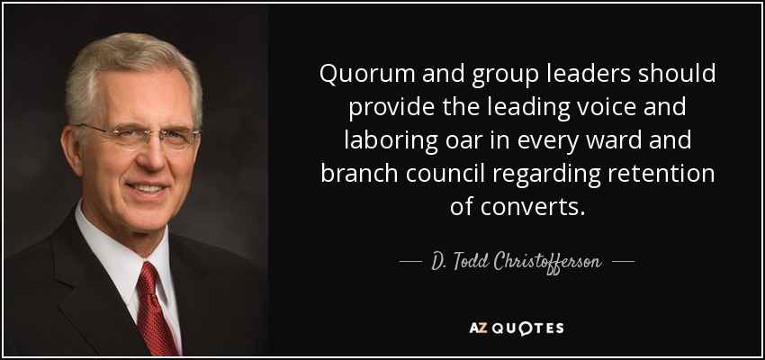 Quorum and group leaders should provide the leading voice and laboring oar in every ward and branch council regarding retention of converts. - D. Todd Christofferson