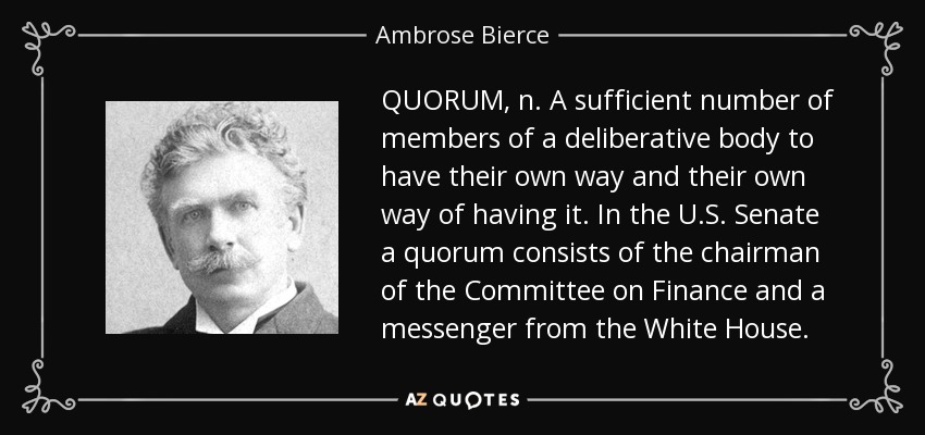 QUORUM, n. A sufficient number of members of a deliberative body to have their own way and their own way of having it. In the U.S. Senate a quorum consists of the chairman of the Committee on Finance and a messenger from the White House. - Ambrose Bierce