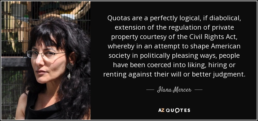 Quotas are a perfectly logical, if diabolical, extension of the regulation of private property courtesy of the Civil Rights Act, whereby in an attempt to shape American society in politically pleasing ways, people have been coerced into liking, hiring or renting against their will or better judgment. - Ilana Mercer