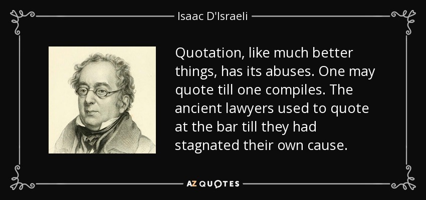 Quotation, like much better things, has its abuses. One may quote till one compiles. The ancient lawyers used to quote at the bar till they had stagnated their own cause. - Isaac D'Israeli